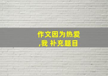 作文因为热爱,我 补充题目